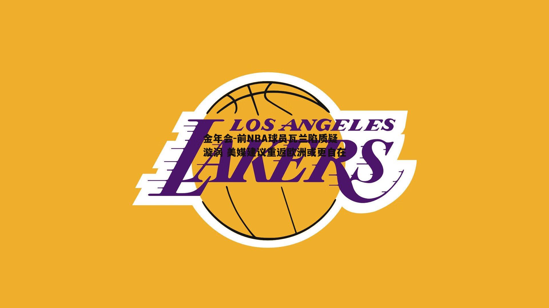 前NBA球员瓦兰陷质疑漩涡 美媒建议重返欧洲或更自在